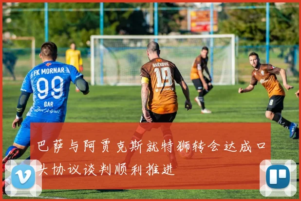 巴萨与阿贾克斯就特狮转会达成口头协议谈判顺利推进