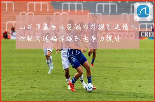 山东男篮专注备战内外援引进情况积极沟通确保球队竞争力提升