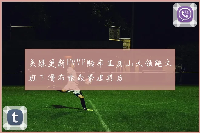 美媒更新FMVP赔率亚历山大领跑文班下滑布伦森紧追其后