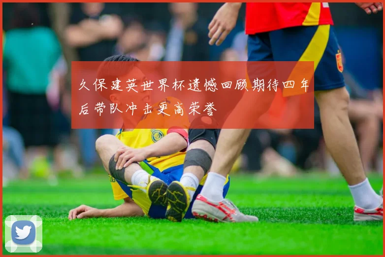 久保建英世界杯遗憾回顾期待四年后带队冲击更高荣誉