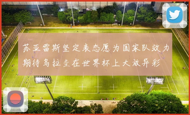 苏亚雷斯坚定表态愿为国家队效力期待乌拉圭在世界杯上大放异彩