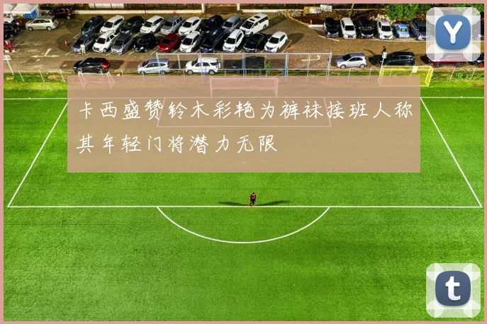 卡西盛赞铃木彩艳为裤袜接班人称其年轻门将潜力无限