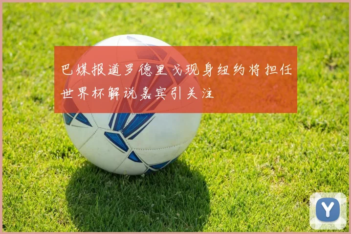 巴媒报道罗德里戈现身纽约将担任世界杯解说嘉宾引关注