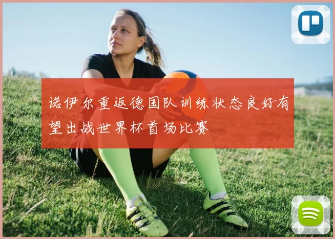 诺伊尔重返德国队训练状态良好有望出战世界杯首场比赛