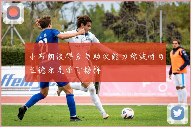 小布朗谈得分与助攻能力称波特与兰德尔是学习榜样