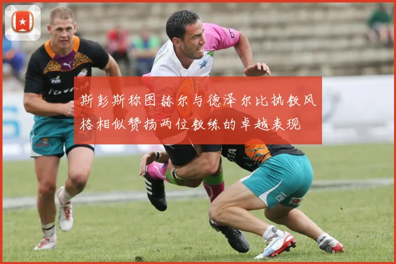 斯彭斯称图赫尔与德泽尔比执教风格相似赞扬两位教练的卓越表现