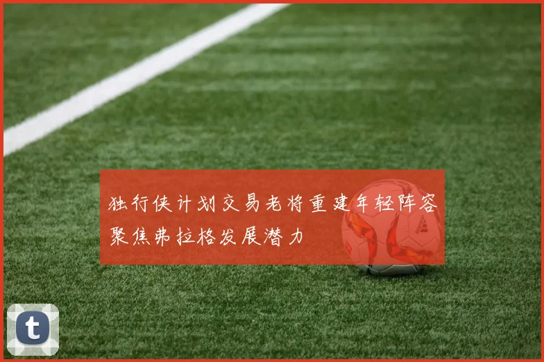 独行侠计划交易老将重建年轻阵容聚焦弗拉格发展潜力