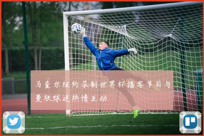 马奎尔纽约录制世界杯播客节目与曼联球迷热情互动