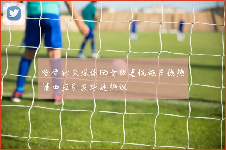 哈登社交媒体晒晋级喜悦施罗德热情回应引发球迷热议