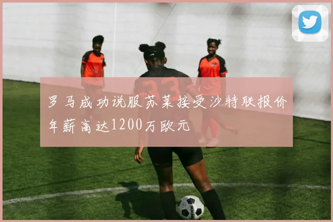 罗马成功说服苏莱接受沙特联报价年薪高达1200万欧元