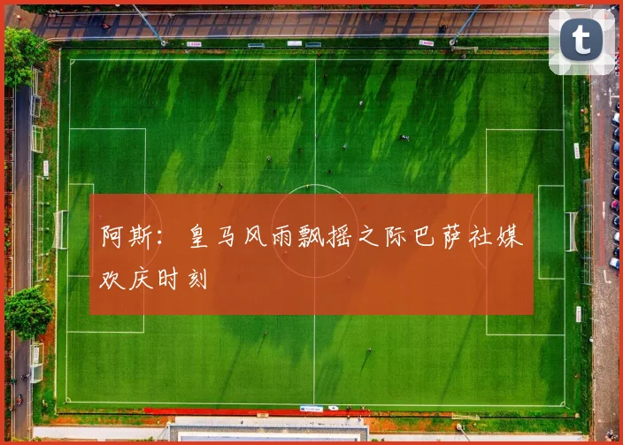 阿斯：皇马风雨飘摇之际巴萨社媒欢庆时刻