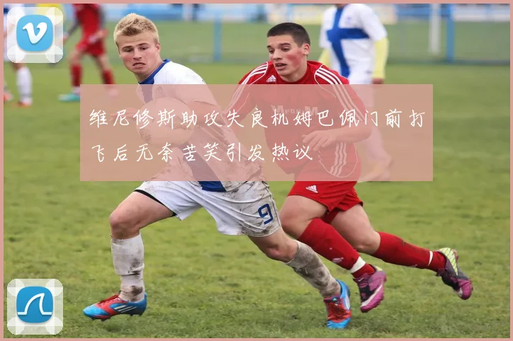 维尼修斯助攻失良机姆巴佩门前打飞后无奈苦笑引发热议