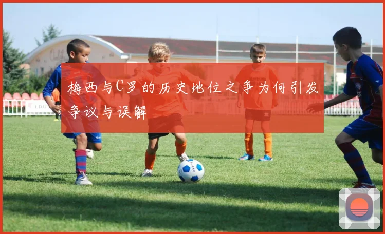 梅西与C罗的历史地位之争为何引发争议与误解