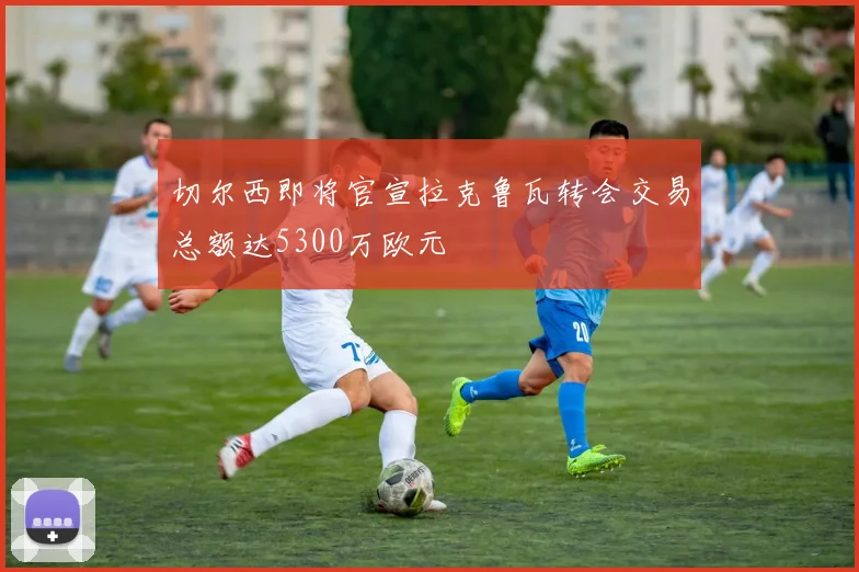 切尔西即将官宣拉克鲁瓦转会交易总额达5300万欧元