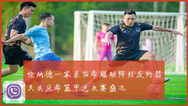 伦纳德一家亲临希腊助阵好友约瑟夫共庆希篮甲总决赛盛况