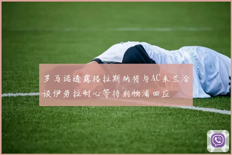 罗马诺透露格拉斯纳将与AC米兰洽谈伊劳拉耐心等待利物浦回应