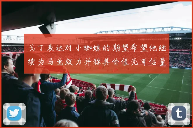 戈丁表达对小蜘蛛的期望希望他继续为马竞效力并称其价值无可估量
