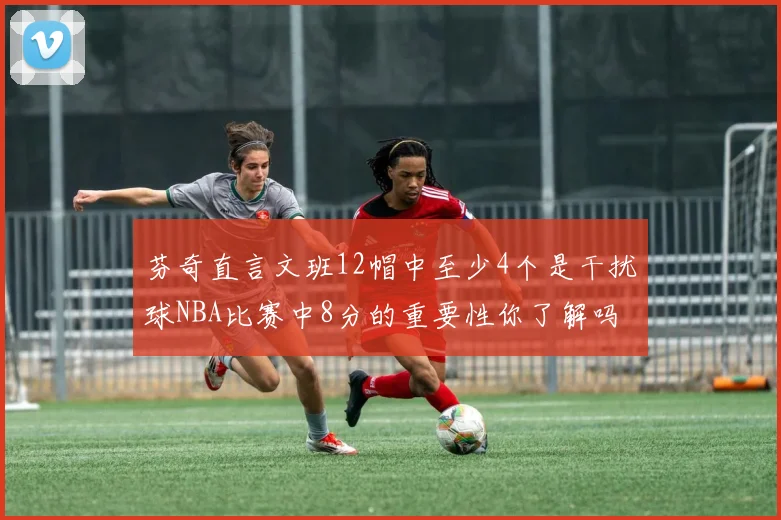 芬奇直言文班12帽中至少4个是干扰球NBA比赛中8分的重要性你了解吗