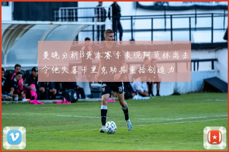 曼晚分析B费本赛季表现阿莫林离去令他失落卡里克助其重拾创造力