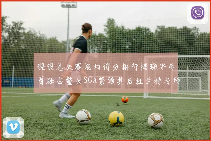 现役总决赛场均得分排行揭晓字母哥独占鳌头SGA紧随其后杜兰特与约基奇争夺第三