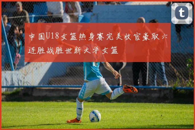 中国U18女篮热身赛完美收官豪取六连胜战胜世新大学女篮