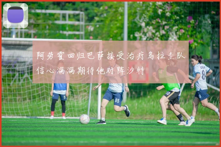 阿劳霍回归巴萨接受治疗乌拉圭队信心满满期待他对阵沙特