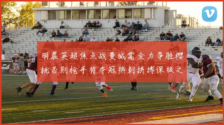 明晨英超焦点战曼城需全力争胜樱桃否则枪手将夺冠热刺拼搏保级之路