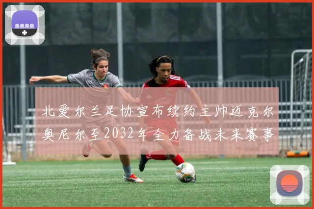 北爱尔兰足协宣布续约主帅迈克尔奥尼尔至2032年全力备战未来赛事