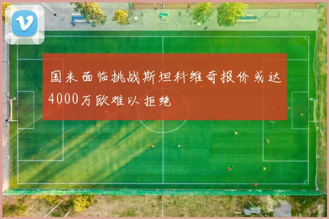 国米面临挑战斯坦科维奇报价或达4000万欧难以拒绝